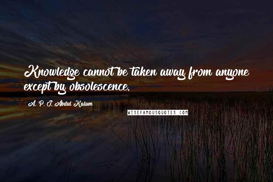 A. P. J. Abdul Kalam Quotes: Knowledge cannot be taken away from anyone except by obsolescence.