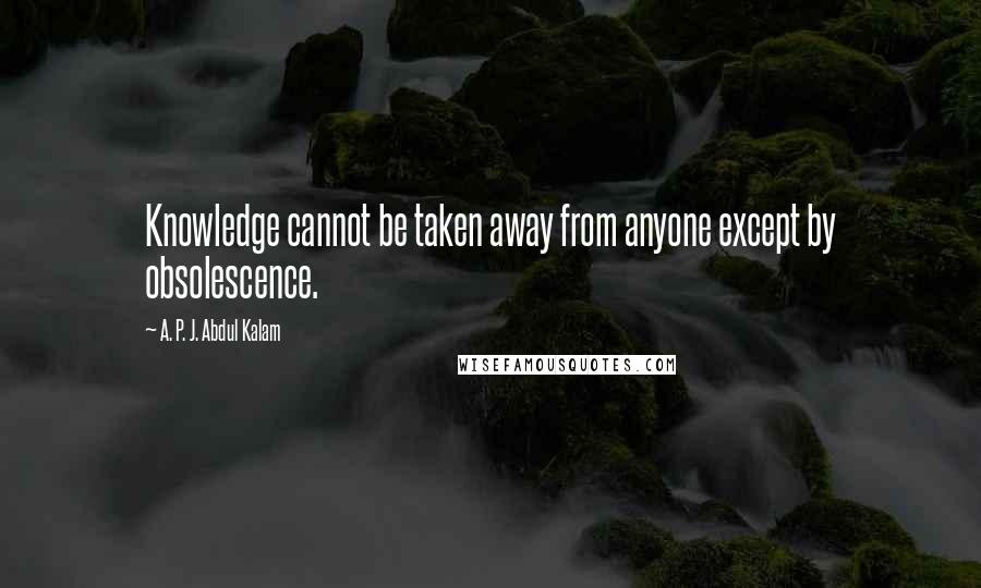 A. P. J. Abdul Kalam Quotes: Knowledge cannot be taken away from anyone except by obsolescence.