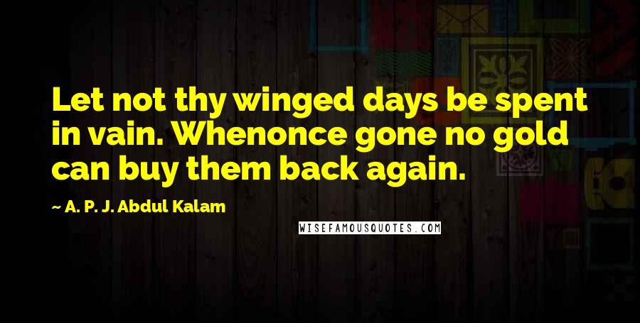 A. P. J. Abdul Kalam Quotes: Let not thy winged days be spent in vain. Whenonce gone no gold can buy them back again.