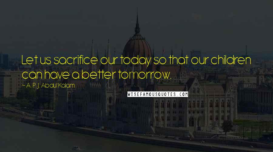 A. P. J. Abdul Kalam Quotes: Let us sacrifice our today so that our children can have a better tomorrow.