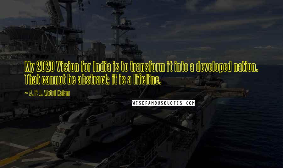 A. P. J. Abdul Kalam Quotes: My 2020 Vision for India is to transform it into a developed nation. That cannot be abstract; it is a lifeline.