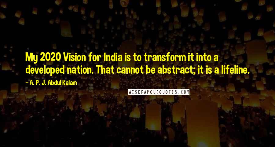 A. P. J. Abdul Kalam Quotes: My 2020 Vision for India is to transform it into a developed nation. That cannot be abstract; it is a lifeline.