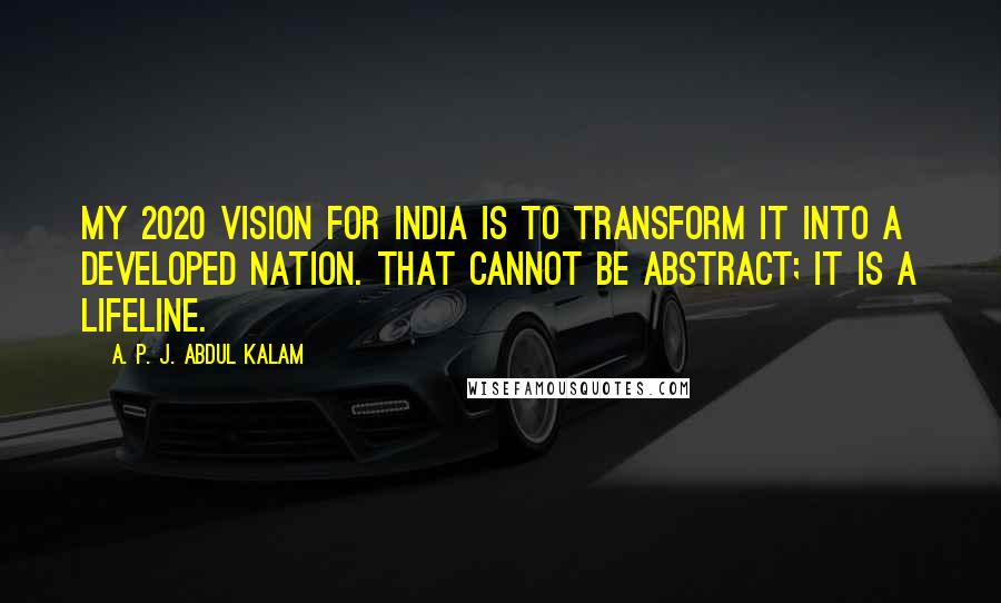 A. P. J. Abdul Kalam Quotes: My 2020 Vision for India is to transform it into a developed nation. That cannot be abstract; it is a lifeline.