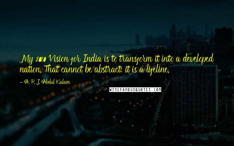 A. P. J. Abdul Kalam Quotes: My 2020 Vision for India is to transform it into a developed nation. That cannot be abstract; it is a lifeline.