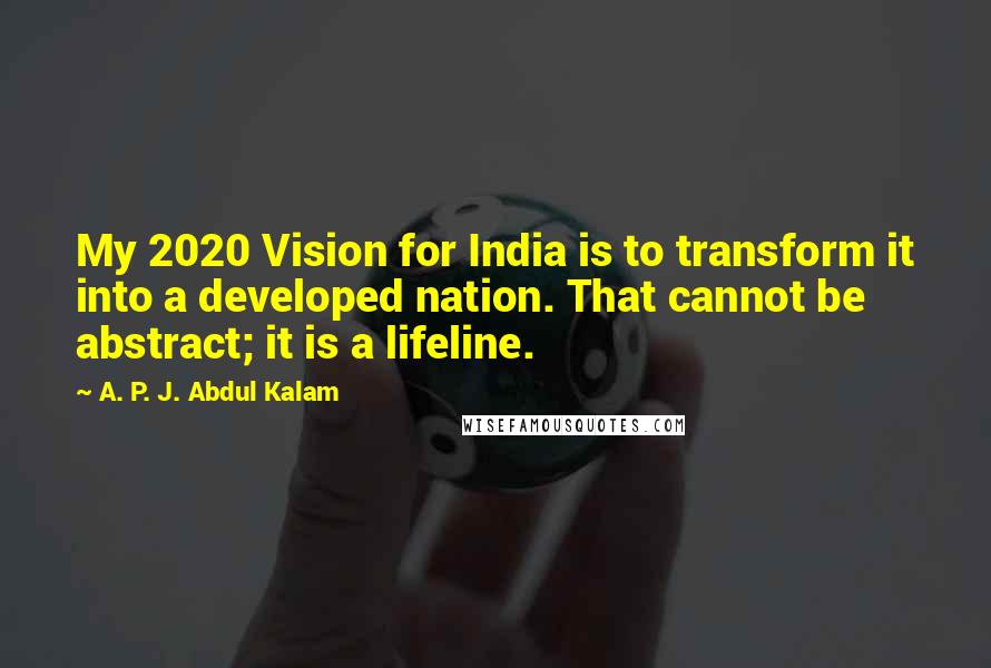 A. P. J. Abdul Kalam Quotes: My 2020 Vision for India is to transform it into a developed nation. That cannot be abstract; it is a lifeline.