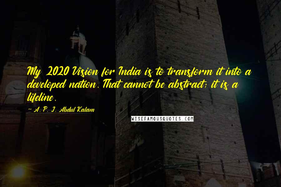 A. P. J. Abdul Kalam Quotes: My 2020 Vision for India is to transform it into a developed nation. That cannot be abstract; it is a lifeline.