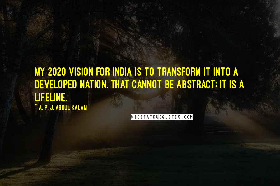 A. P. J. Abdul Kalam Quotes: My 2020 Vision for India is to transform it into a developed nation. That cannot be abstract; it is a lifeline.