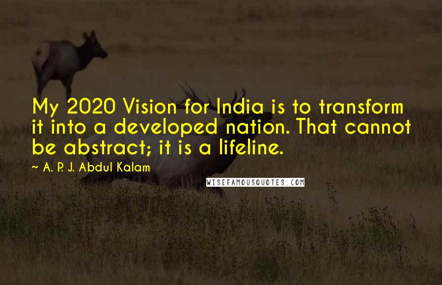 A. P. J. Abdul Kalam Quotes: My 2020 Vision for India is to transform it into a developed nation. That cannot be abstract; it is a lifeline.