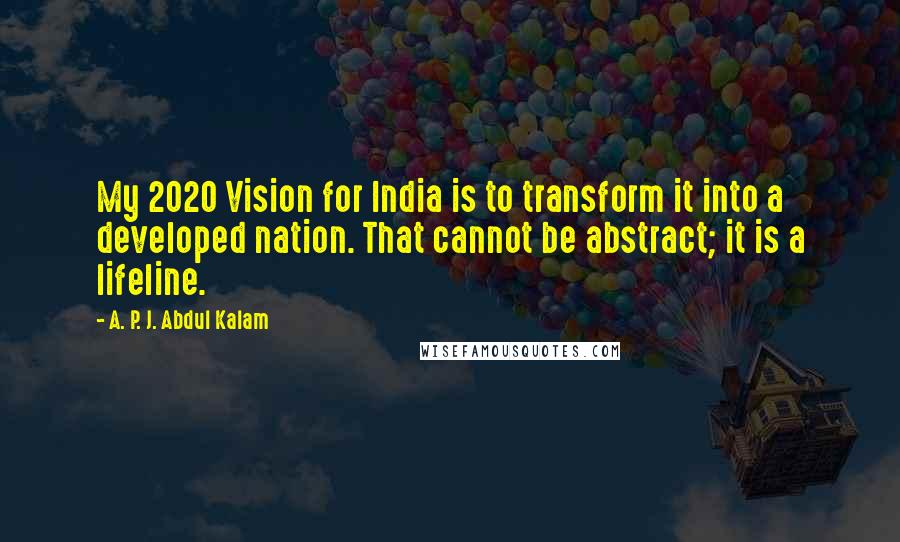 A. P. J. Abdul Kalam Quotes: My 2020 Vision for India is to transform it into a developed nation. That cannot be abstract; it is a lifeline.