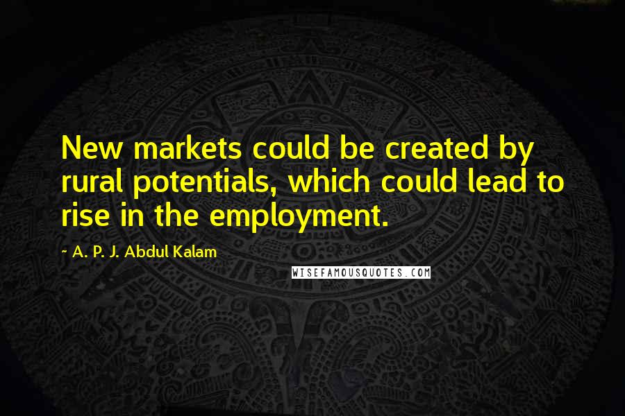 A. P. J. Abdul Kalam Quotes: New markets could be created by rural potentials, which could lead to rise in the employment.