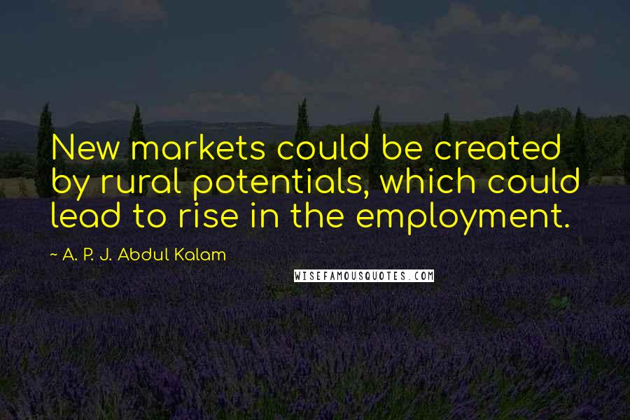 A. P. J. Abdul Kalam Quotes: New markets could be created by rural potentials, which could lead to rise in the employment.