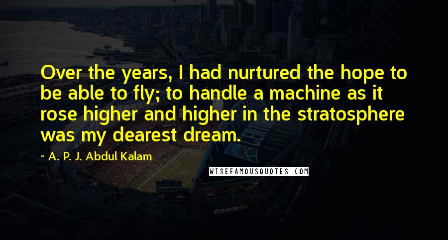 A. P. J. Abdul Kalam Quotes: Over the years, I had nurtured the hope to be able to fly; to handle a machine as it rose higher and higher in the stratosphere was my dearest dream.