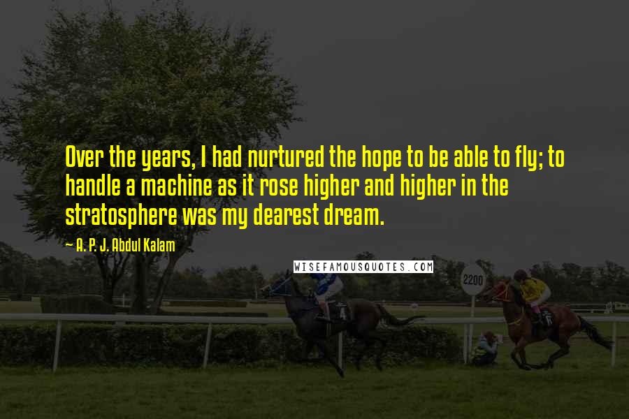 A. P. J. Abdul Kalam Quotes: Over the years, I had nurtured the hope to be able to fly; to handle a machine as it rose higher and higher in the stratosphere was my dearest dream.