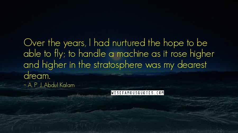 A. P. J. Abdul Kalam Quotes: Over the years, I had nurtured the hope to be able to fly; to handle a machine as it rose higher and higher in the stratosphere was my dearest dream.