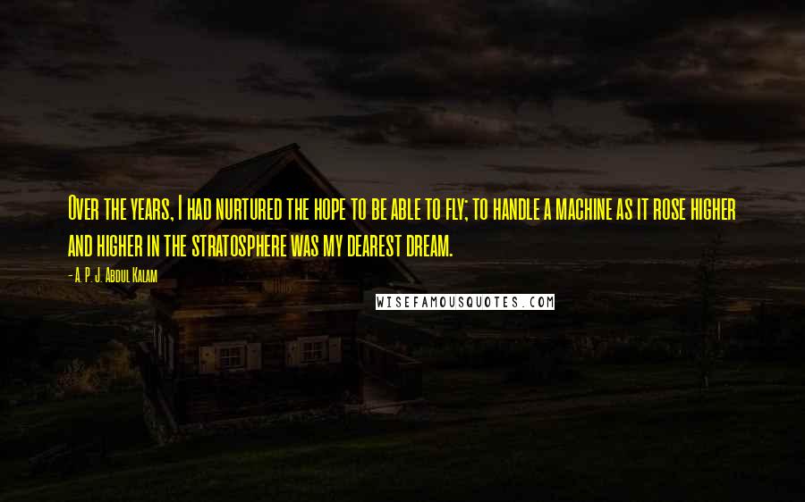 A. P. J. Abdul Kalam Quotes: Over the years, I had nurtured the hope to be able to fly; to handle a machine as it rose higher and higher in the stratosphere was my dearest dream.