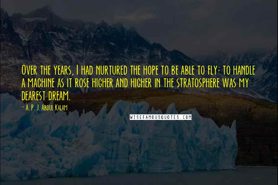 A. P. J. Abdul Kalam Quotes: Over the years, I had nurtured the hope to be able to fly; to handle a machine as it rose higher and higher in the stratosphere was my dearest dream.