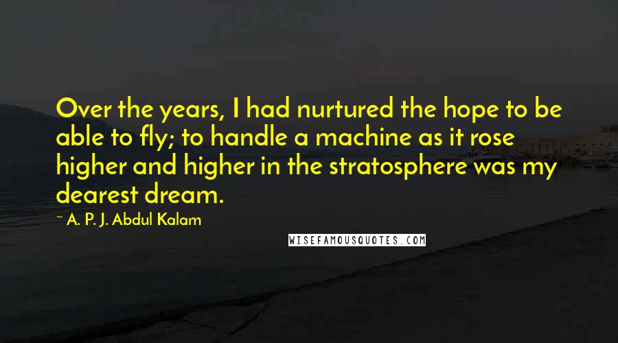 A. P. J. Abdul Kalam Quotes: Over the years, I had nurtured the hope to be able to fly; to handle a machine as it rose higher and higher in the stratosphere was my dearest dream.