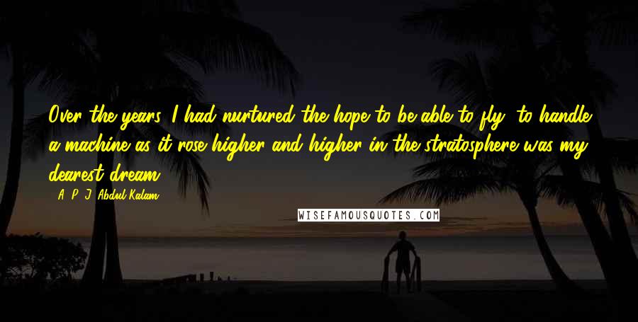 A. P. J. Abdul Kalam Quotes: Over the years, I had nurtured the hope to be able to fly; to handle a machine as it rose higher and higher in the stratosphere was my dearest dream.