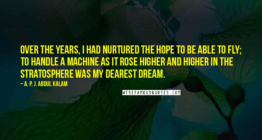 A. P. J. Abdul Kalam Quotes: Over the years, I had nurtured the hope to be able to fly; to handle a machine as it rose higher and higher in the stratosphere was my dearest dream.