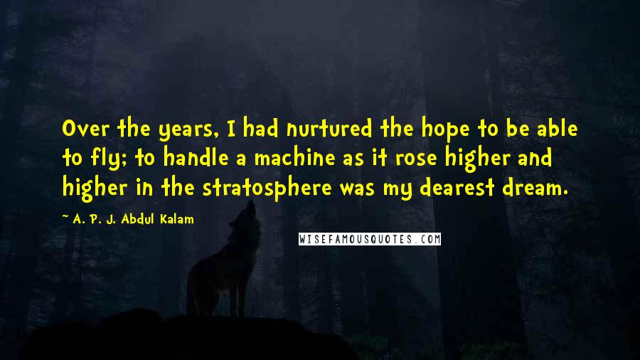 A. P. J. Abdul Kalam Quotes: Over the years, I had nurtured the hope to be able to fly; to handle a machine as it rose higher and higher in the stratosphere was my dearest dream.