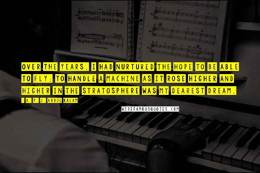 A. P. J. Abdul Kalam Quotes: Over the years, I had nurtured the hope to be able to fly; to handle a machine as it rose higher and higher in the stratosphere was my dearest dream.