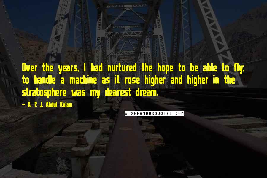 A. P. J. Abdul Kalam Quotes: Over the years, I had nurtured the hope to be able to fly; to handle a machine as it rose higher and higher in the stratosphere was my dearest dream.