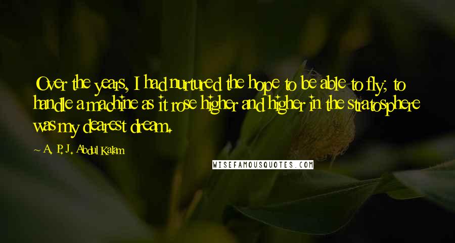 A. P. J. Abdul Kalam Quotes: Over the years, I had nurtured the hope to be able to fly; to handle a machine as it rose higher and higher in the stratosphere was my dearest dream.