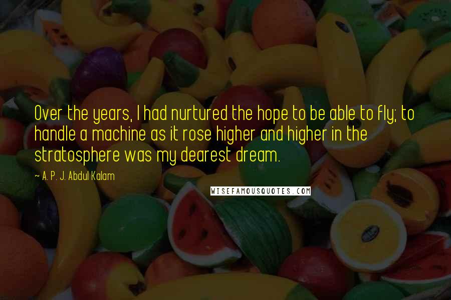 A. P. J. Abdul Kalam Quotes: Over the years, I had nurtured the hope to be able to fly; to handle a machine as it rose higher and higher in the stratosphere was my dearest dream.