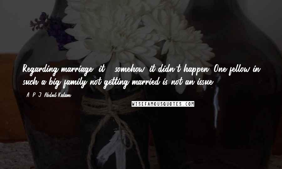 A. P. J. Abdul Kalam Quotes: Regarding marriage, it - somehow, it didn't happen. One fellow in such a big family not getting married is not an issue.