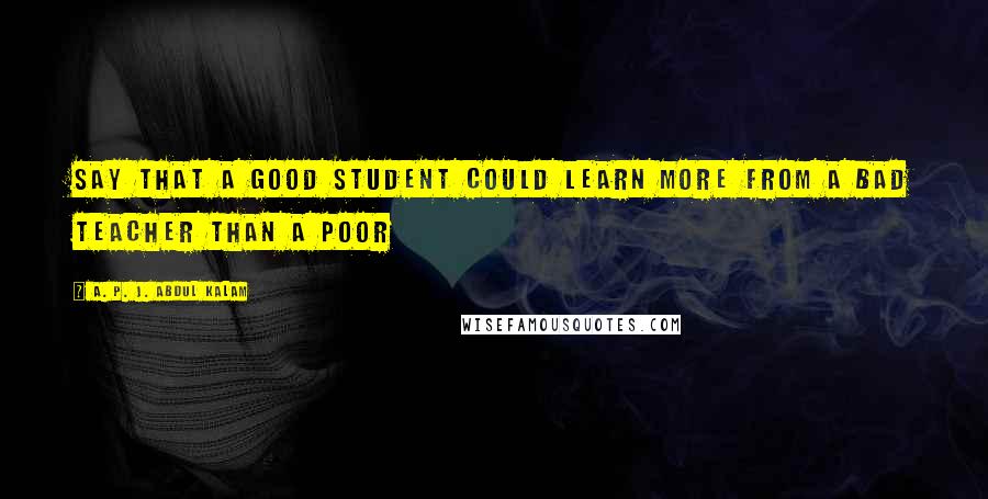 A. P. J. Abdul Kalam Quotes: say that a good student could learn more from a bad teacher than a poor