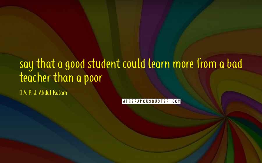 A. P. J. Abdul Kalam Quotes: say that a good student could learn more from a bad teacher than a poor