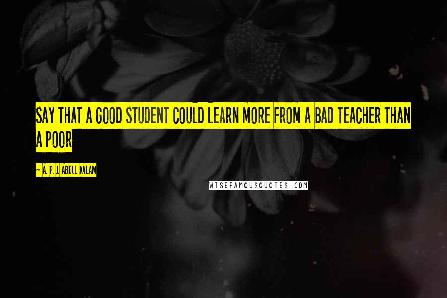 A. P. J. Abdul Kalam Quotes: say that a good student could learn more from a bad teacher than a poor