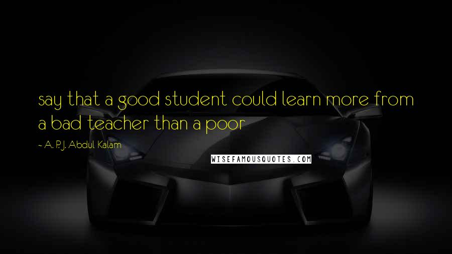 A. P. J. Abdul Kalam Quotes: say that a good student could learn more from a bad teacher than a poor