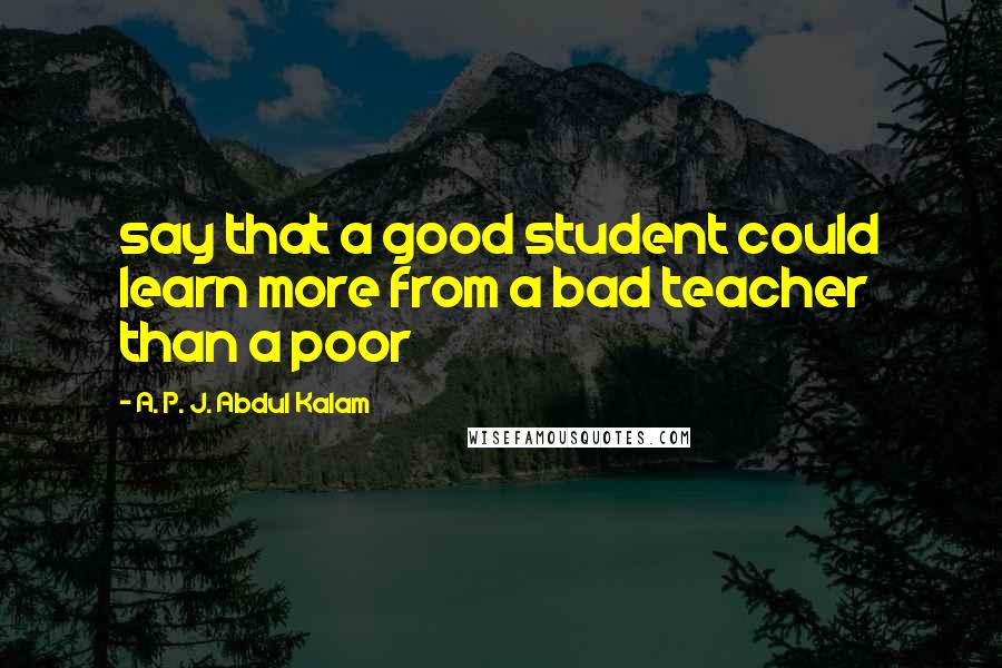 A. P. J. Abdul Kalam Quotes: say that a good student could learn more from a bad teacher than a poor