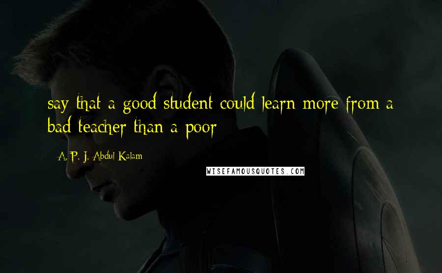 A. P. J. Abdul Kalam Quotes: say that a good student could learn more from a bad teacher than a poor