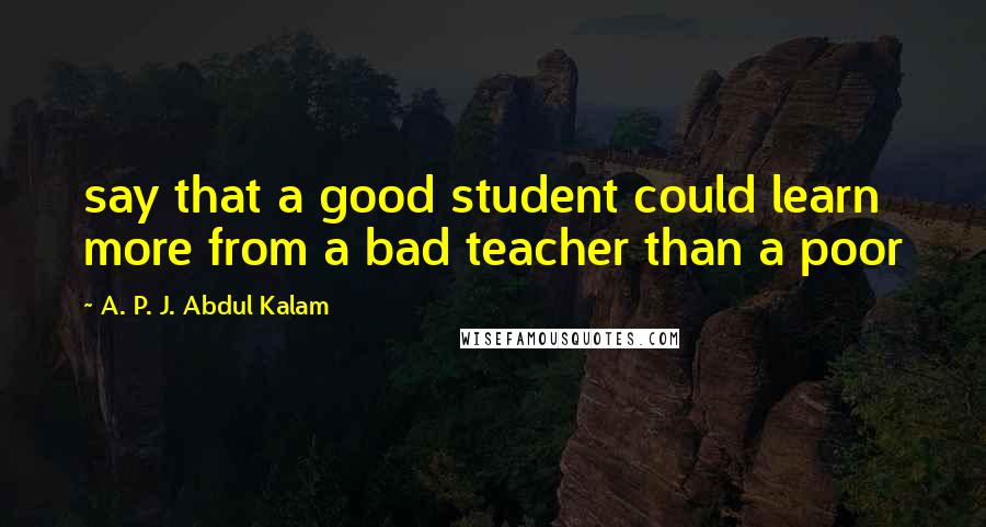 A. P. J. Abdul Kalam Quotes: say that a good student could learn more from a bad teacher than a poor