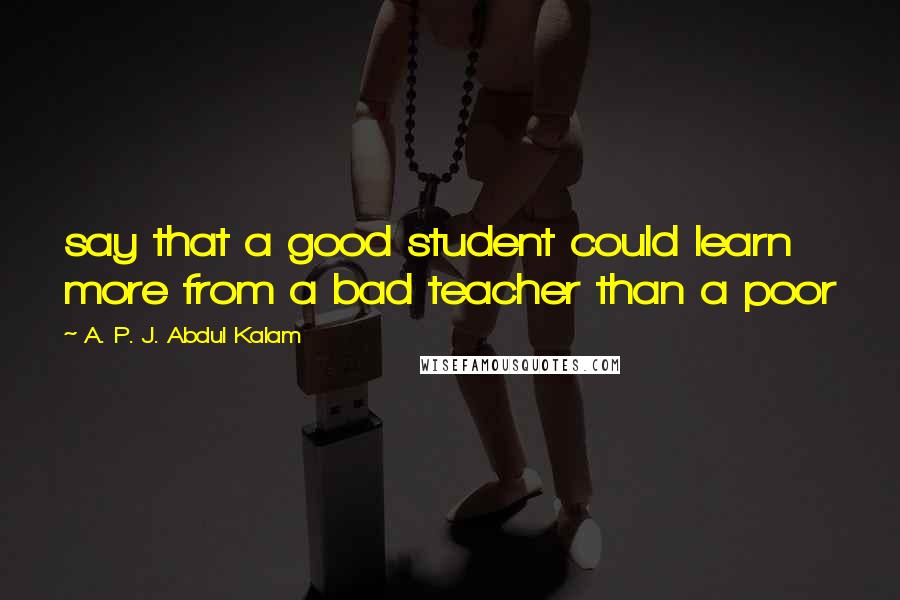 A. P. J. Abdul Kalam Quotes: say that a good student could learn more from a bad teacher than a poor