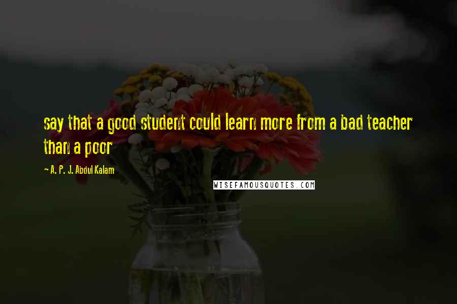 A. P. J. Abdul Kalam Quotes: say that a good student could learn more from a bad teacher than a poor