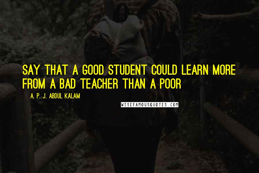 A. P. J. Abdul Kalam Quotes: say that a good student could learn more from a bad teacher than a poor