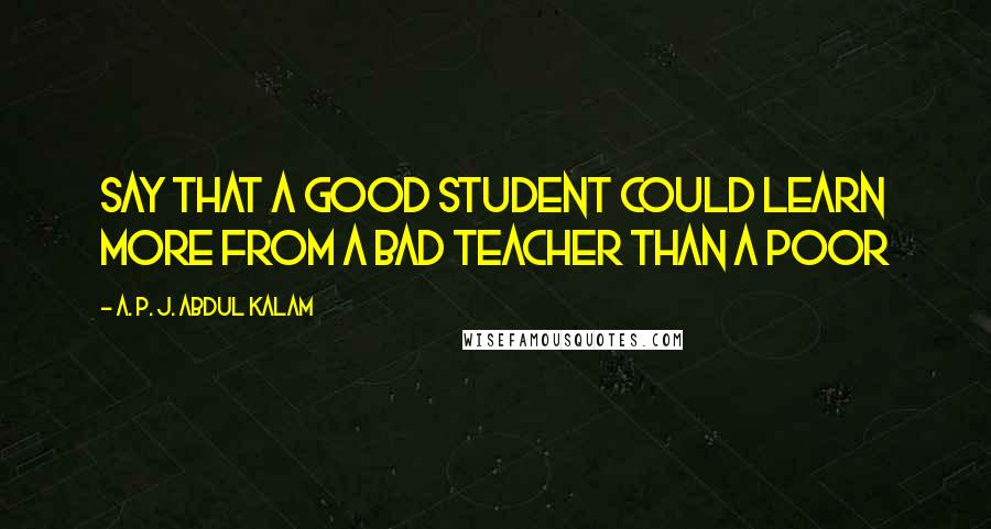 A. P. J. Abdul Kalam Quotes: say that a good student could learn more from a bad teacher than a poor