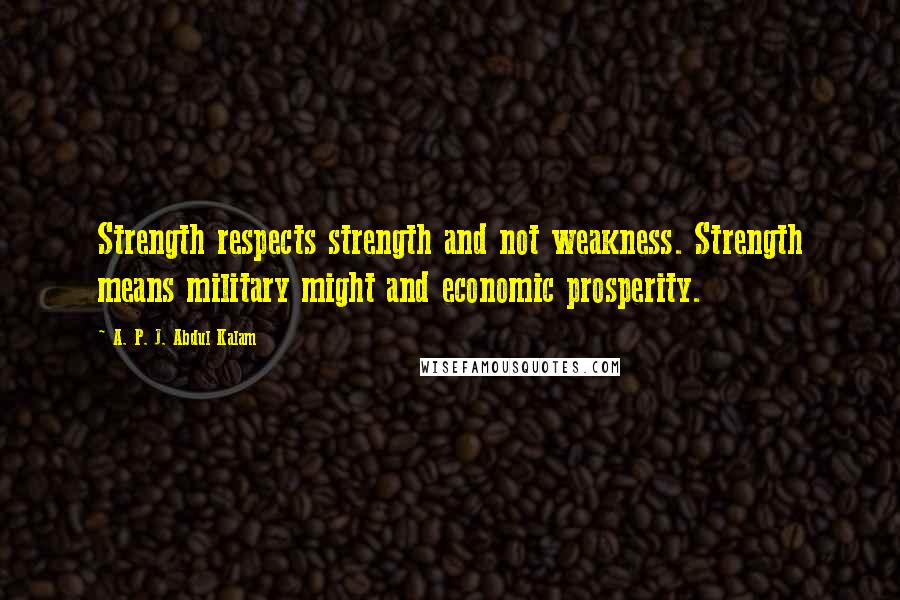 A. P. J. Abdul Kalam Quotes: Strength respects strength and not weakness. Strength means military might and economic prosperity.