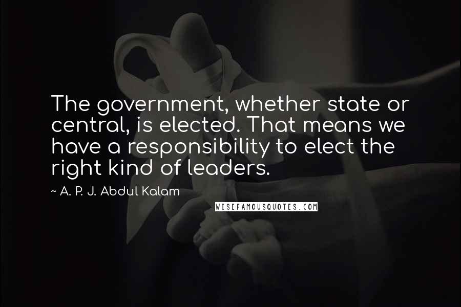 A. P. J. Abdul Kalam Quotes: The government, whether state or central, is elected. That means we have a responsibility to elect the right kind of leaders.