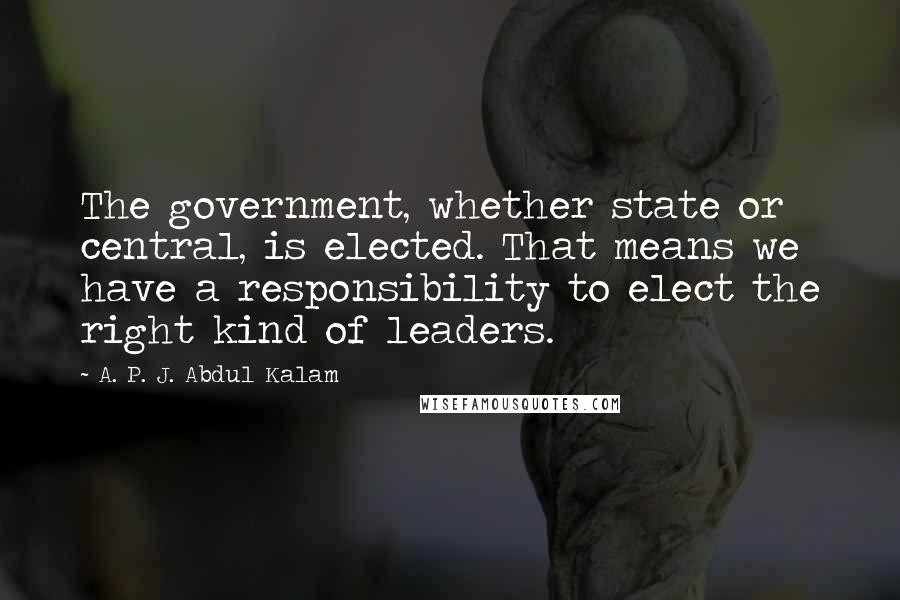 A. P. J. Abdul Kalam Quotes: The government, whether state or central, is elected. That means we have a responsibility to elect the right kind of leaders.