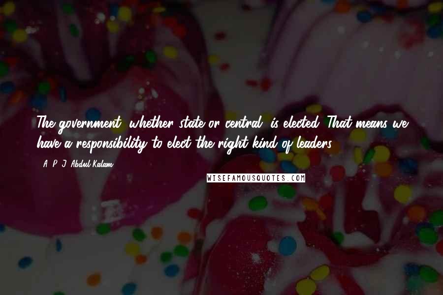 A. P. J. Abdul Kalam Quotes: The government, whether state or central, is elected. That means we have a responsibility to elect the right kind of leaders.