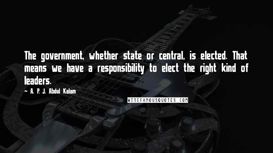 A. P. J. Abdul Kalam Quotes: The government, whether state or central, is elected. That means we have a responsibility to elect the right kind of leaders.