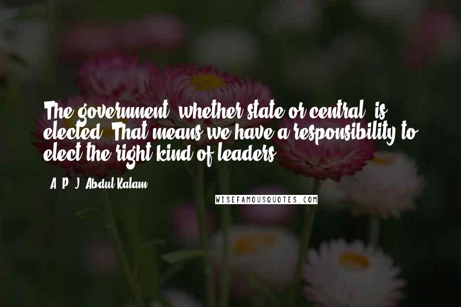 A. P. J. Abdul Kalam Quotes: The government, whether state or central, is elected. That means we have a responsibility to elect the right kind of leaders.