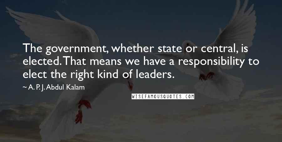 A. P. J. Abdul Kalam Quotes: The government, whether state or central, is elected. That means we have a responsibility to elect the right kind of leaders.