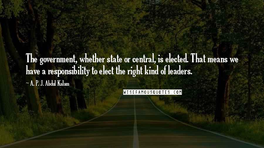 A. P. J. Abdul Kalam Quotes: The government, whether state or central, is elected. That means we have a responsibility to elect the right kind of leaders.