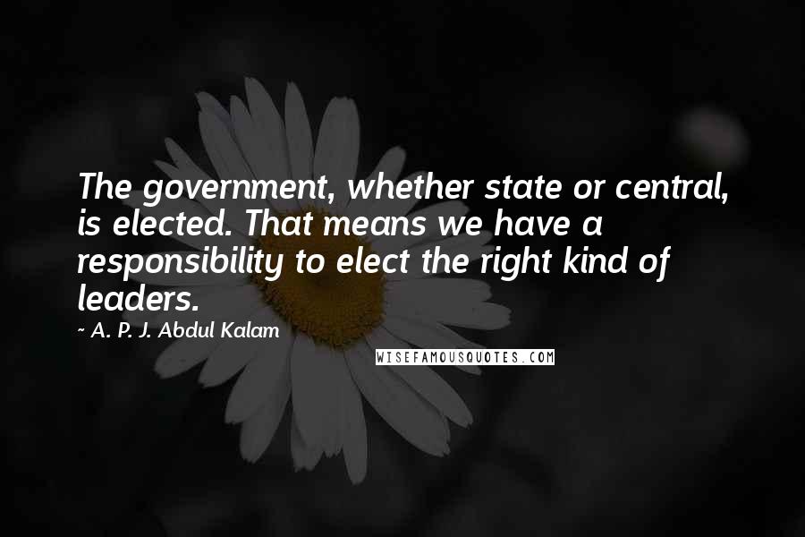 A. P. J. Abdul Kalam Quotes: The government, whether state or central, is elected. That means we have a responsibility to elect the right kind of leaders.