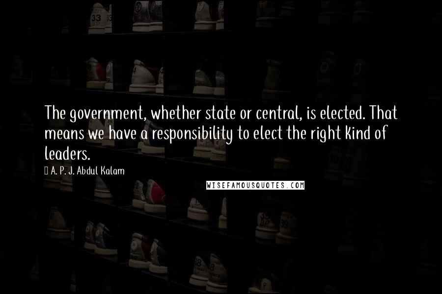 A. P. J. Abdul Kalam Quotes: The government, whether state or central, is elected. That means we have a responsibility to elect the right kind of leaders.